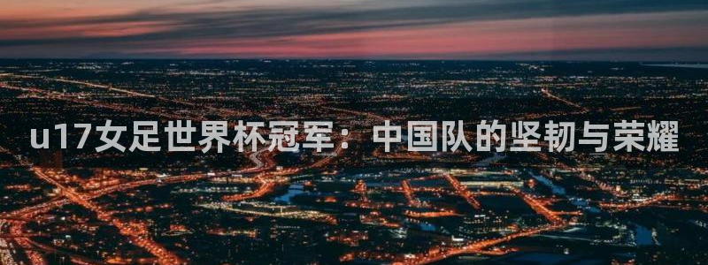 世界杯小组赛赛程:u17女足世界杯冠军:中国队的坚韧与荣耀